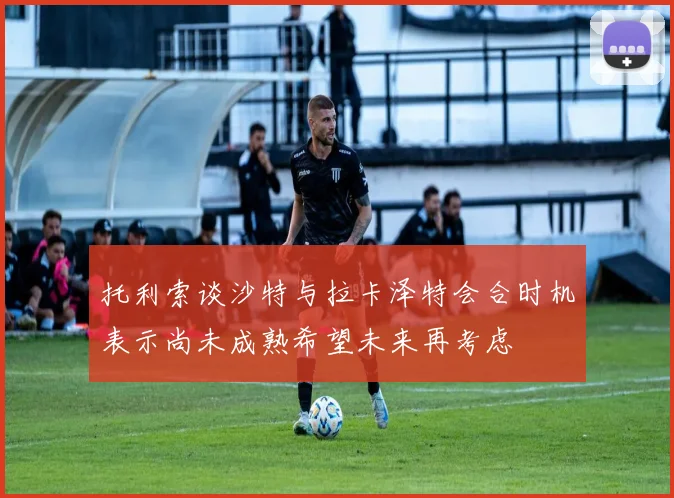 托利索谈沙特与拉卡泽特会合时机表示尚未成熟希望未来再考虑