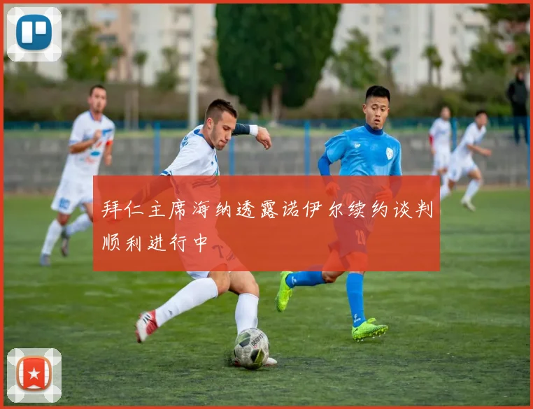 拜仁主席海纳透露诺伊尔续约谈判顺利进行中