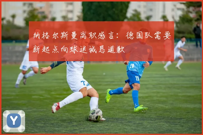 纳格尔斯曼离职感言：德国队需要新起点向球迷诚恳道歉