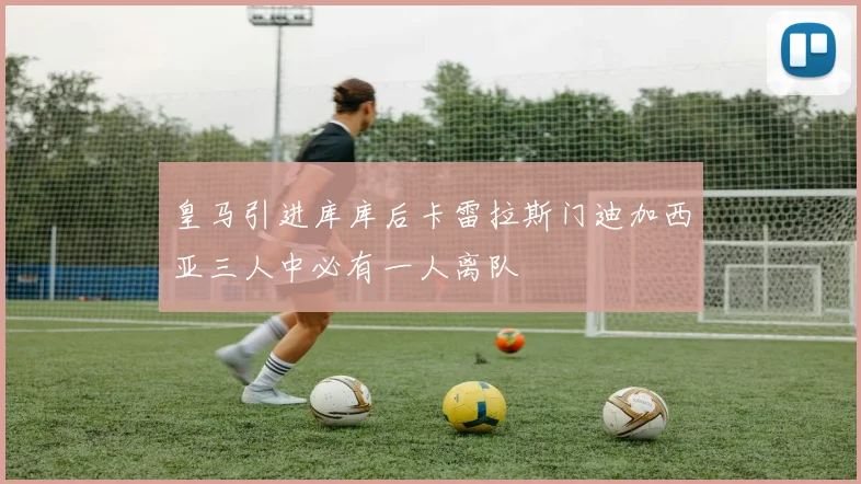 皇马引进库库后卡雷拉斯门迪加西亚三人中必有一人离队