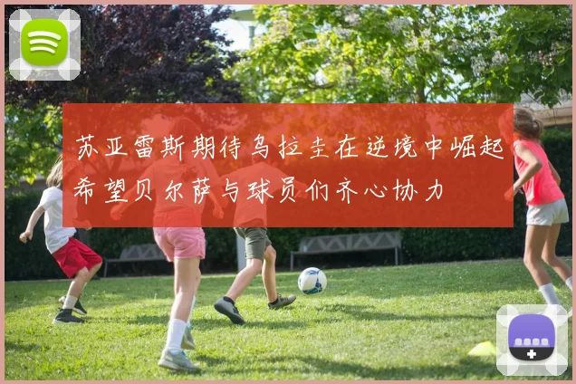苏亚雷斯期待乌拉圭在逆境中崛起希望贝尔萨与球员们齐心协力