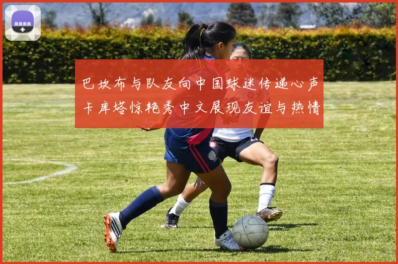 巴坎布与队友向中国球迷传递心声卡库塔惊艳秀中文展现友谊与热情