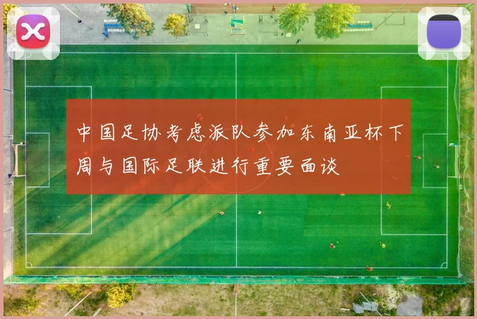 中国足协考虑派队参加东南亚杯下周与国际足联进行重要面谈