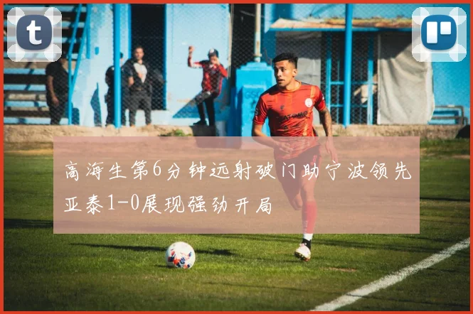高海生第6分钟远射破门助宁波领先亚泰1-0展现强劲开局