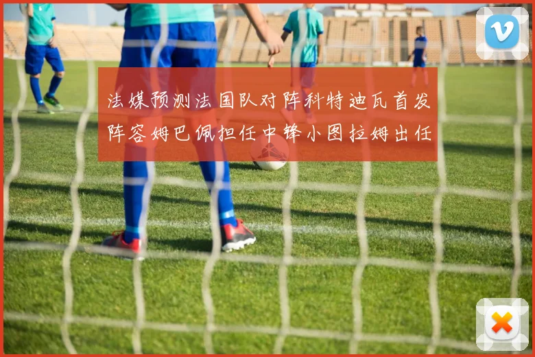 法媒预测法国队对阵科特迪瓦首发阵容姆巴佩担任中锋小图拉姆出任左边锋