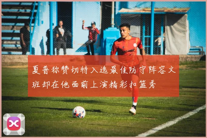 夏普称赞切特入选最佳防守阵容文班却在他面前上演精彩扣篮秀