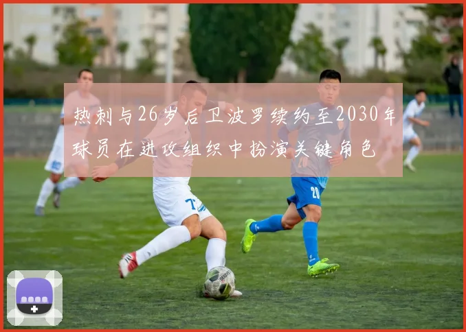 热刺与26岁后卫波罗续约至2030年球员在进攻组织中扮演关键角色