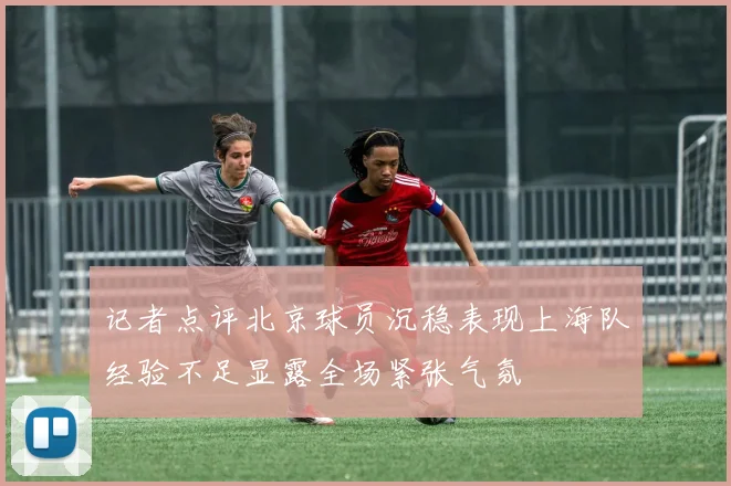 记者点评北京球员沉稳表现上海队经验不足显露全场紧张气氛