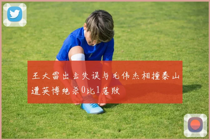 王大雷出击失误与毛伟杰相撞泰山遭英博绝杀0比1落败