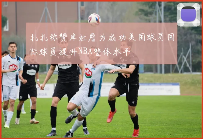 扎扎称赞库杜詹为成功美国球员国际球员提升NBA整体水平