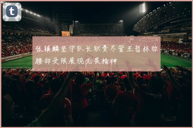 张镇麟坚守队长职责尽管王哲林称腰部受限展现无畏精神