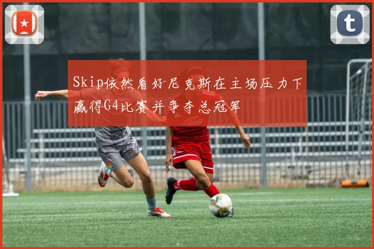 Skip依然看好尼克斯在主场压力下赢得G4比赛并争夺总冠军