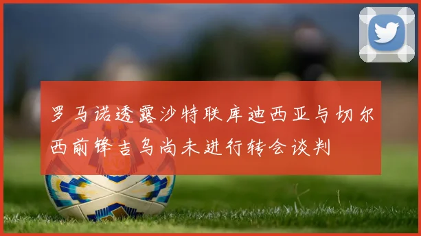 罗马诺透露沙特联库迪西亚与切尔西前锋吉乌尚未进行转会谈判