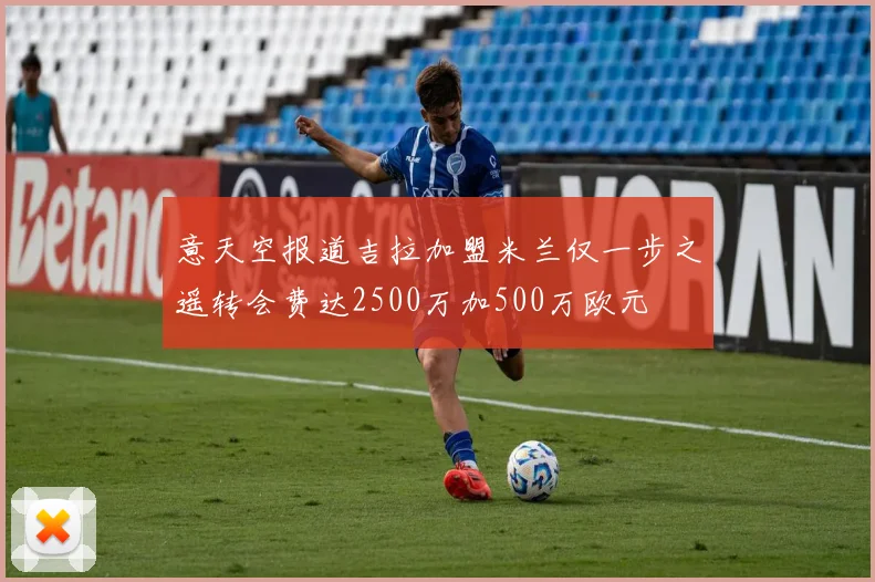 意天空报道吉拉加盟米兰仅一步之遥转会费达2500万加500万欧元