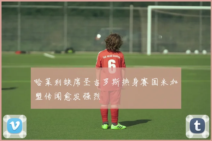 哈莱利缺席圣吉罗斯热身赛国米加盟传闻愈发强烈